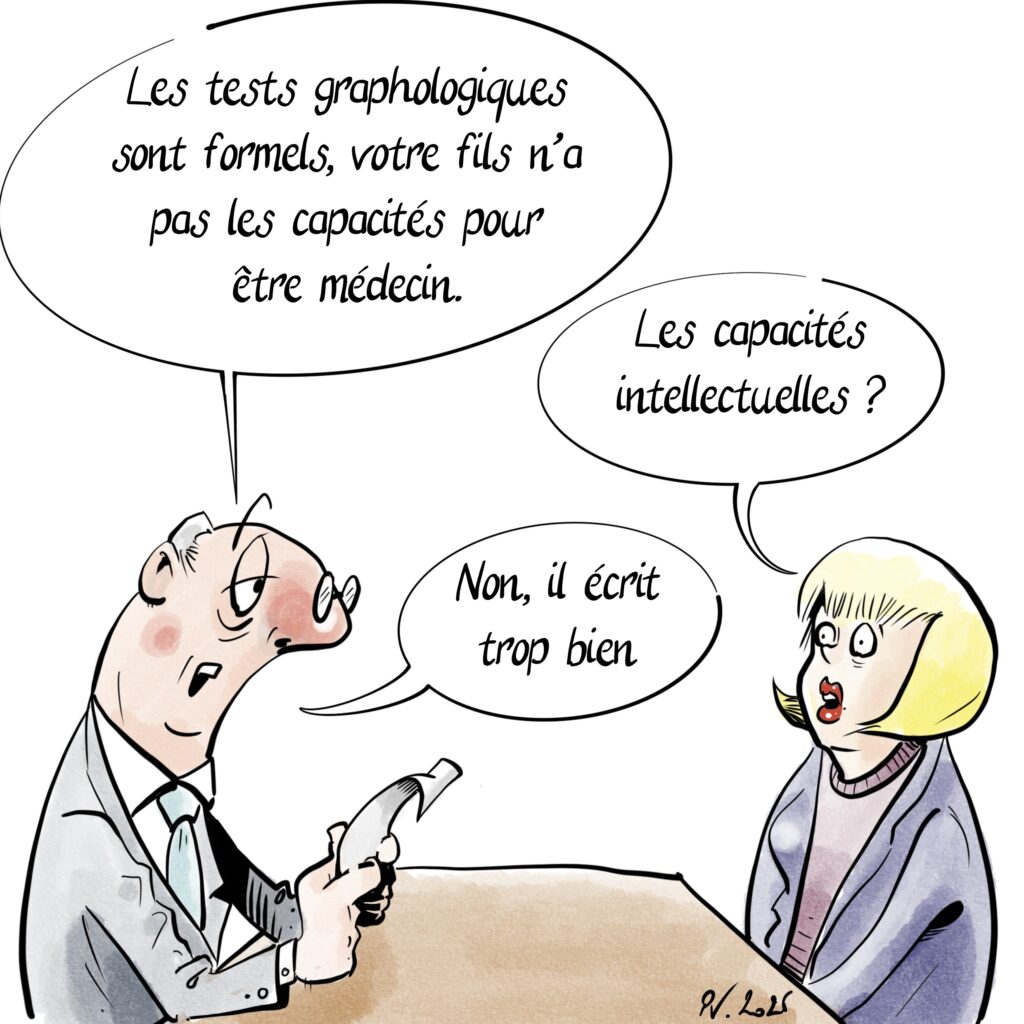 Un graphologue parle à une mère un peu inquiète.

Les tests graphologiques sont formels, votre fils n’a pas les capacités pour être médecin.

Les capacités intellectuelles ?

Non, il écrit trop bien.